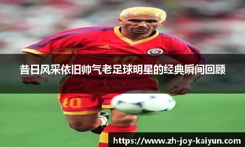 昔日风采依旧帅气老足球明星的经典瞬间回顾